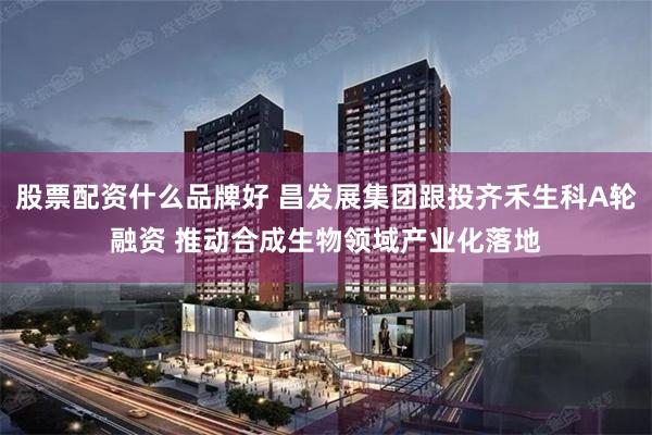 股票配资什么品牌好 昌发展集团跟投齐禾生科A轮融资 推动合成生物领域产业化落地