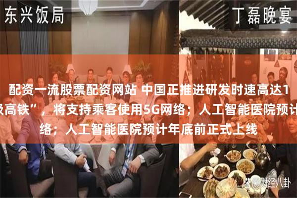 配资一流股票配资网站 中国正推进研发时速高达1000公里的“超级高铁”，将支持乘客使用5G网络；人工智能医院预计年底前正式上线