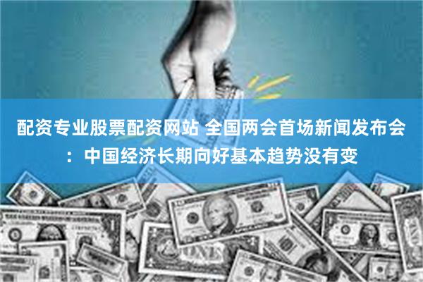 配资专业股票配资网站 全国两会首场新闻发布会：中国经济长期向好基本趋势没有变