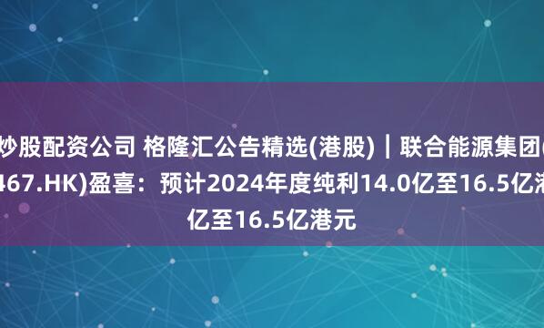 炒股配资公司 格隆汇公告精选(港股)︱联合能源集团(00467.HK)盈喜：预计2024年度纯利14.0亿至16.5亿港元