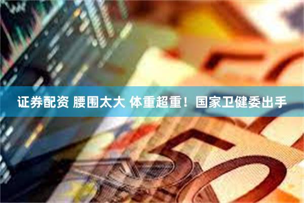 证券配资 腰围太大 体重超重！国家卫健委出手