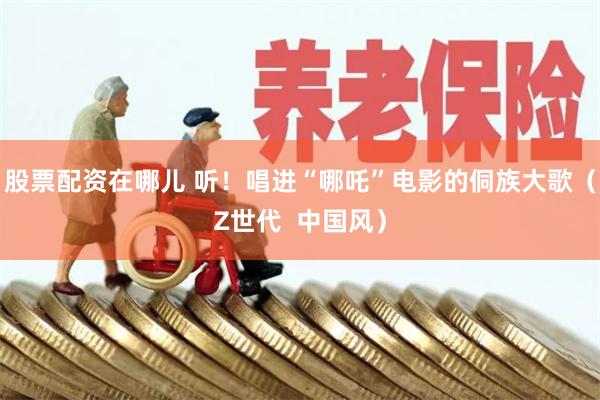 股票配资在哪儿 听！唱进“哪吒”电影的侗族大歌（Z世代  中国风）