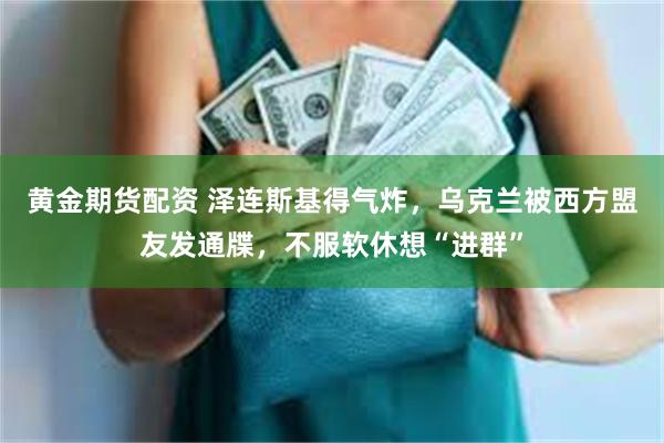 黄金期货配资 泽连斯基得气炸，乌克兰被西方盟友发通牒，不服软休想“进群”