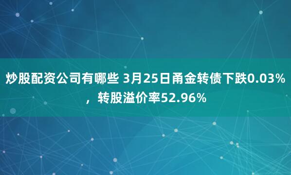炒股配资公司有哪些 3月25日甬金转债下跌0.03%，转股溢价率52.96%