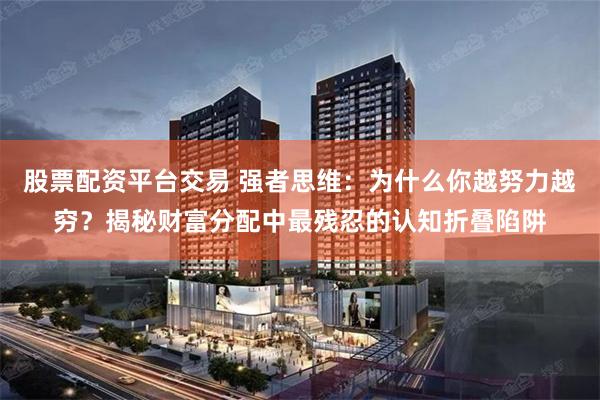 股票配资平台交易 强者思维：为什么你越努力越穷？揭秘财富分配中最残忍的认知折叠陷阱