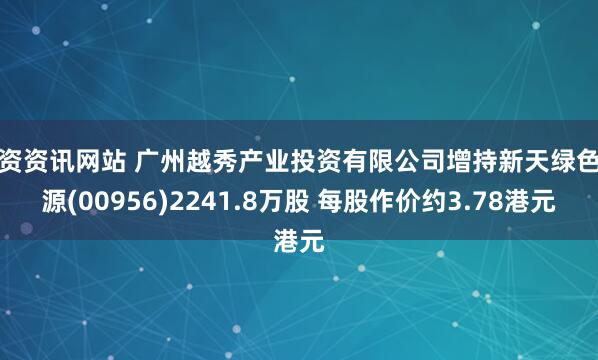 配资资讯网站 广州越秀产业投资有限公司增持新天绿色能源(00956)2241.8万股 每股作价约3.78港元