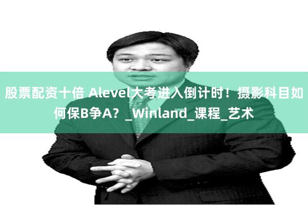 股票配资十倍 Alevel大考进入倒计时！摄影科目如何保B争A？_Winland_课程_艺术