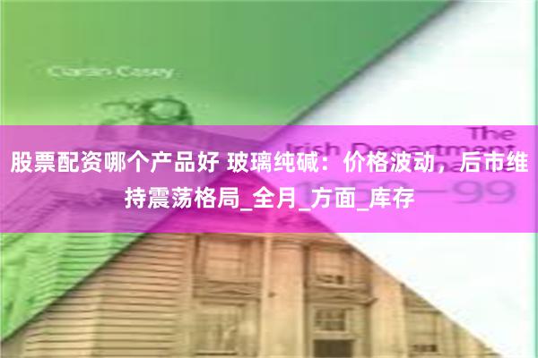 股票配资哪个产品好 玻璃纯碱：价格波动，后市维持震荡格局_全月_方面_库存