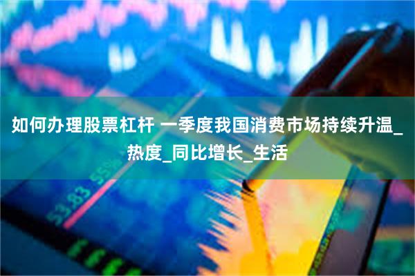 如何办理股票杠杆 一季度我国消费市场持续升温_热度_同比增长_生活
