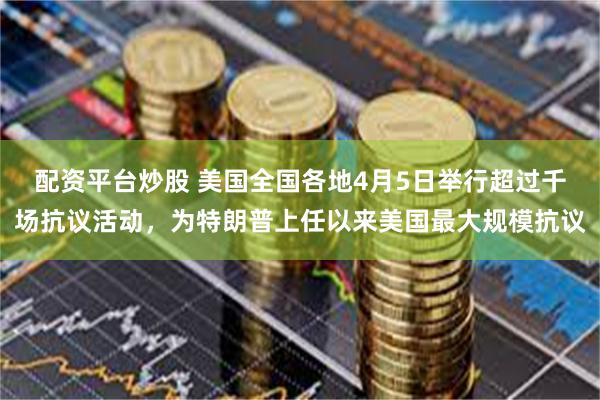 配资平台炒股 美国全国各地4月5日举行超过千场抗议活动，为特朗普上任以来美国最大规模抗议