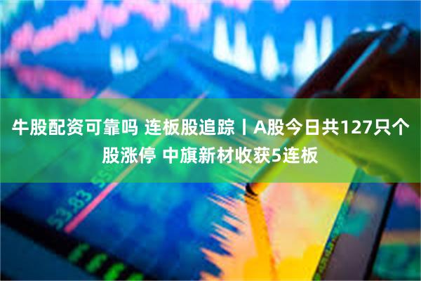 牛股配资可靠吗 连板股追踪丨A股今日共127只个股涨停 中旗新材收获5连板