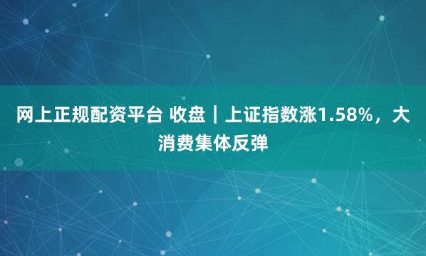 网上正规配资平台 收盘｜上证指数涨1.58%，大消费集体反弹