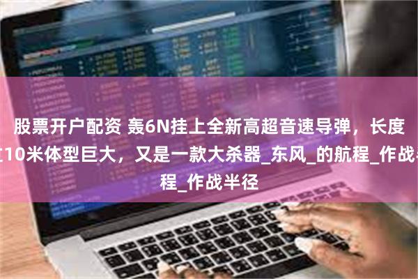 股票开户配资 轰6N挂上全新高超音速导弹，长度超过10米体型巨大，又是一款大杀器_东风_的航程_作战半径