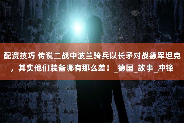 配资技巧 传说二战中波兰骑兵以长矛对战德军坦克，其实他们装备哪有那么差！_德国_故事_冲锋