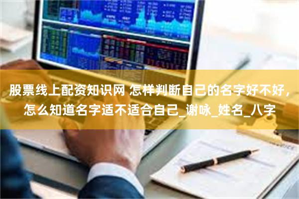 股票线上配资知识网 怎样判断自己的名字好不好，怎么知道名字适不适合自己_谢咏_姓名_八字