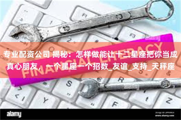 专业配资公司 揭秘：怎样做能让十二星座把你当成真心朋友，一个星座一个招数_友谊_支持_天秤座