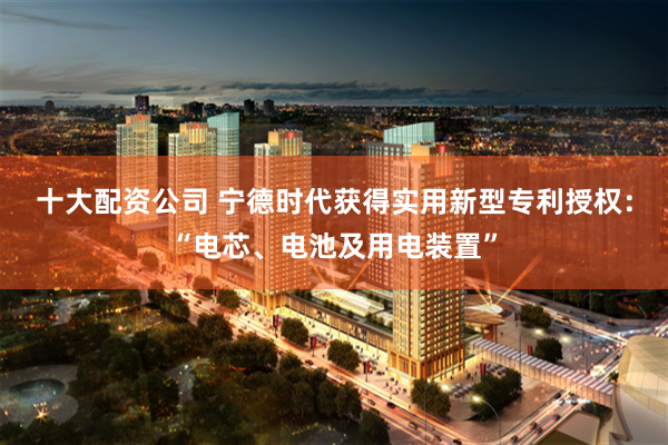 十大配资公司 宁德时代获得实用新型专利授权：“电芯、电池及用电装置”