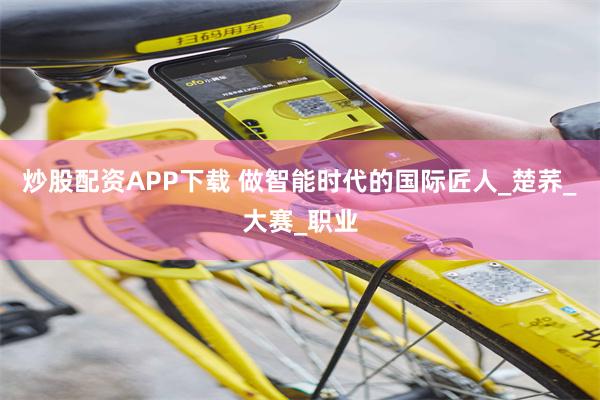 炒股配资APP下载 做智能时代的国际匠人_楚荞_大赛_职业