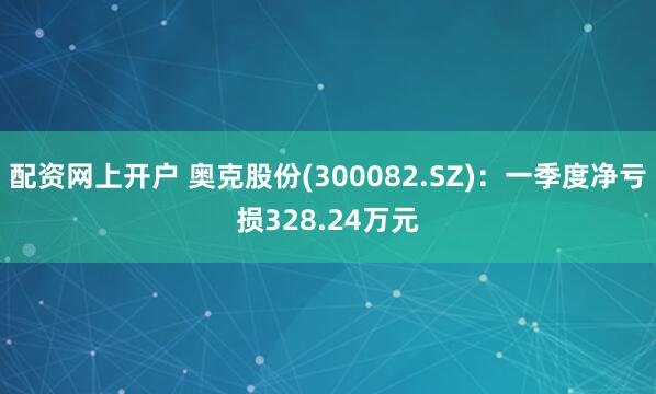 配资网上开户 奥克股份(300082.SZ)：一季度净亏损328.24万元