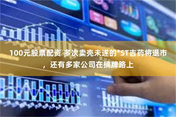 100元股票配资 多次卖壳未遂的*ST吉药将退市，还有多家公司在摘牌路上