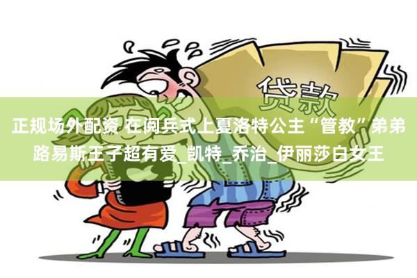 正规场外配资 在阅兵式上夏洛特公主“管教”弟弟路易斯王子超有爱_凯特_乔治_伊丽莎白女王