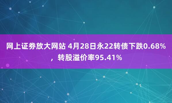 网上证劵放大网站 4月28日永22转债下跌0.68%，转股溢价率95.41%