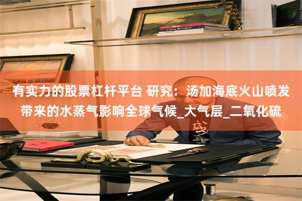 有实力的股票杠杆平台 研究：汤加海底火山喷发带来的水蒸气影响全球气候_大气层_二氧化硫