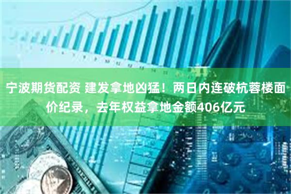 宁波期货配资 建发拿地凶猛！两日内连破杭蓉楼面价纪录，去年权益拿地金额406亿元