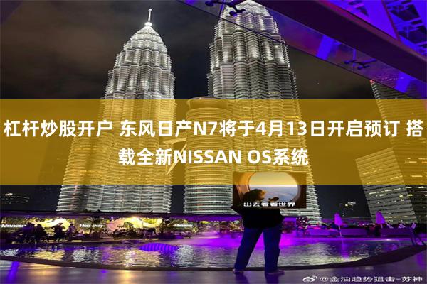 杠杆炒股开户 东风日产N7将于4月13日开启预订 搭载全新NISSAN OS系统
