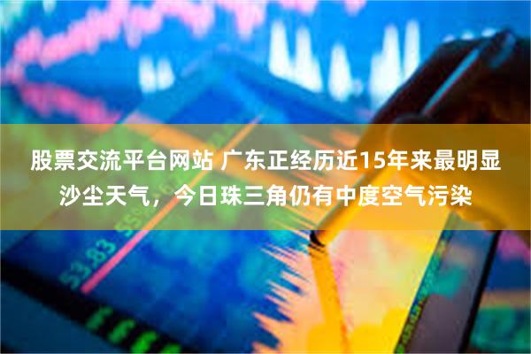 股票交流平台网站 广东正经历近15年来最明显沙尘天气，今日珠三角仍有中度空气污染