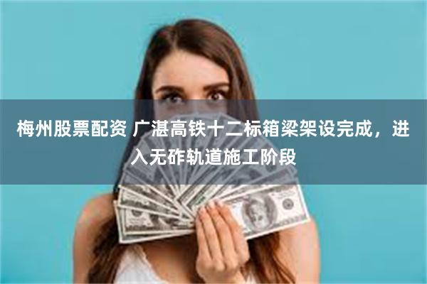 梅州股票配资 广湛高铁十二标箱梁架设完成，进入无砟轨道施工阶段