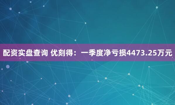 配资实盘查询 优刻得：一季度净亏损4473.25万元