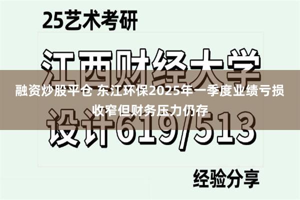 融资炒股平仓 东江环保2025年一季度业绩亏损收窄但财务压力仍存