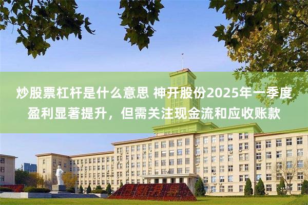 炒股票杠杆是什么意思 神开股份2025年一季度盈利显著提升，但需关注现金流和应收账款
