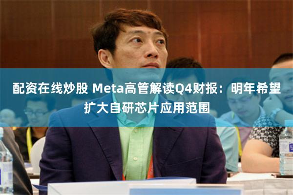 配资在线炒股 Meta高管解读Q4财报：明年希望扩大自研芯片应用范围