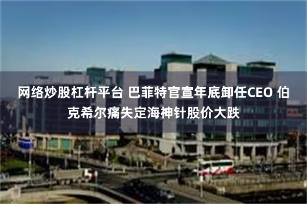 网络炒股杠杆平台 巴菲特官宣年底卸任CEO 伯克希尔痛失定海神针股价大跌