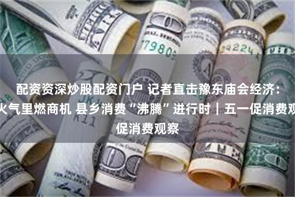 配资资深炒股配资门户 记者直击豫东庙会经济：烟火气里燃商机 县乡消费“沸腾”进行时｜五一促消费观察