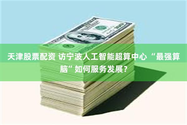天津股票配资 访宁波人工智能超算中心 “最强算脑”如何服务发展？