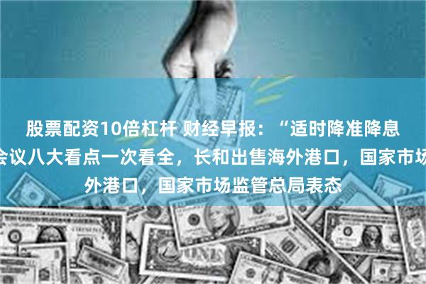 股票配资10倍杠杆 财经早报：“适时降准降息”中央政治局会议八大看点一次看全，长和出售海外港口，国家市场监管总局表态