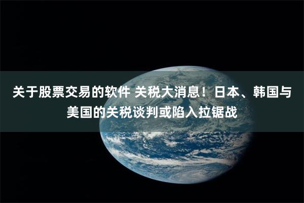关于股票交易的软件 关税大消息！日本、韩国与美国的关税谈判或陷入拉锯战