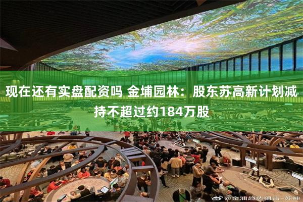 现在还有实盘配资吗 金埔园林：股东苏高新计划减持不超过约184万股