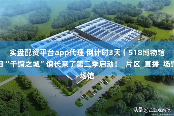 实盘配资平台app代理 倒计时3天｜518博物馆日“千馆之城”馆长来了第二季启动！_片区_直播_场馆