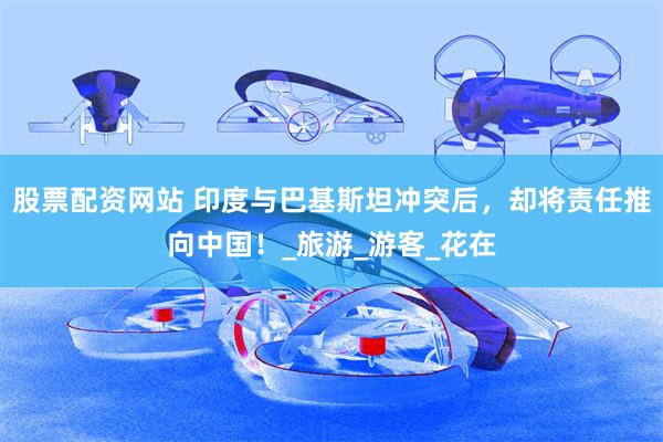 股票配资网站 印度与巴基斯坦冲突后，却将责任推向中国！_旅游_游客_花在