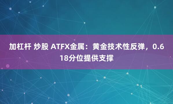 加杠杆 炒股 ATFX金属：黄金技术性反弹，0.618分位提供支撑