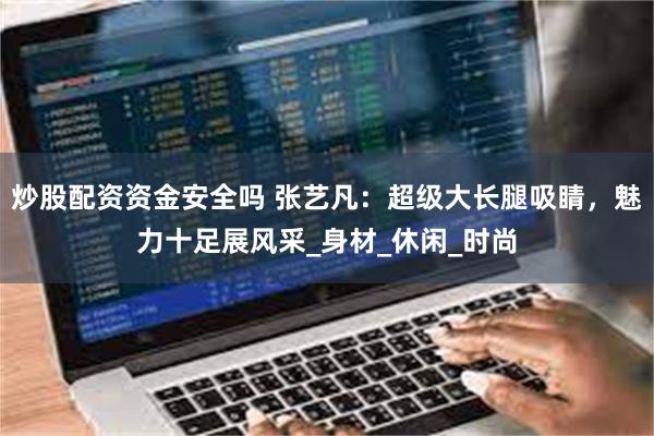 炒股配资资金安全吗 张艺凡：超级大长腿吸睛，魅力十足展风采_身材_休闲_时尚