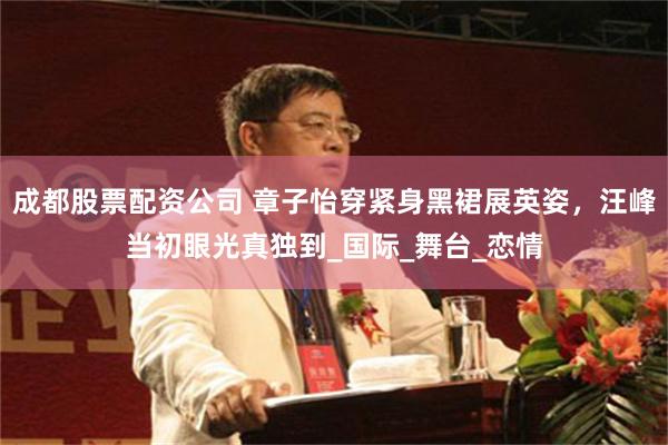 成都股票配资公司 章子怡穿紧身黑裙展英姿，汪峰当初眼光真独到_国际_舞台_恋情