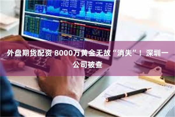 外盘期货配资 8000万黄金无故“消失”！深圳一公司被查