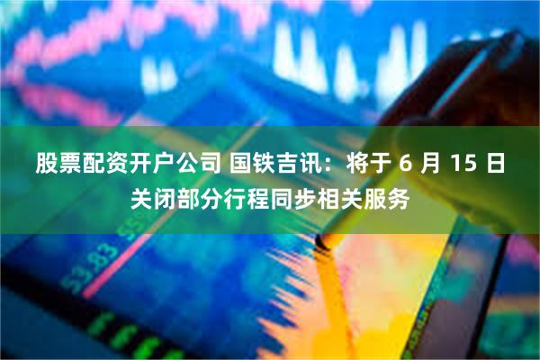 股票配资开户公司 国铁吉讯：将于 6 月 15 日关闭部分行程同步相关服务