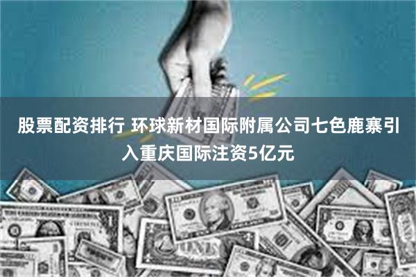 股票配资排行 环球新材国际附属公司七色鹿寨引入重庆国际注资5亿元
