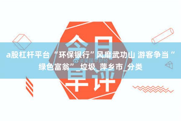a股杠杆平台 “环保银行”风靡武功山 游客争当“绿色富翁”_垃圾_萍乡市_分类